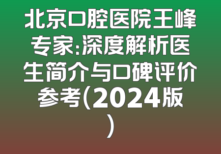 北京口腔医院王峰专家：深度解析医生简介与口碑评价参考（2024版）