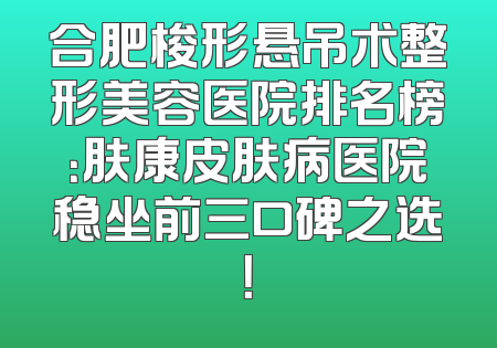 合肥梭形悬吊术整形美容医院排名榜：肤康皮肤病医院稳坐前三口碑之选！