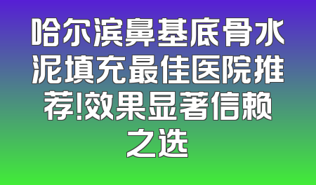哈尔滨鼻基底骨水泥填充最佳医院推荐！效果显著信赖之选