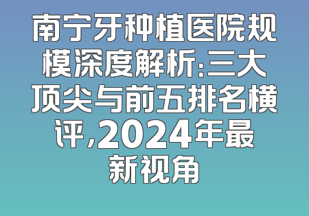 南宁牙种植医院规模深度解析：三大顶尖与前五排名横评，2024年最新视角
