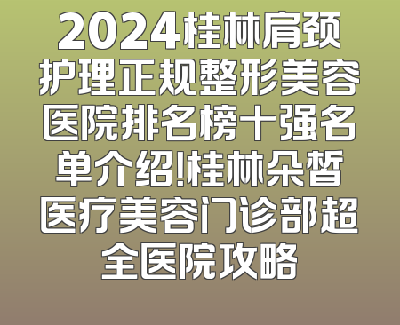 2024桂林肩颈护理正规整形美容医院排名榜十强名单介绍！桂林朵皙医疗美容门诊部超全医院攻略
