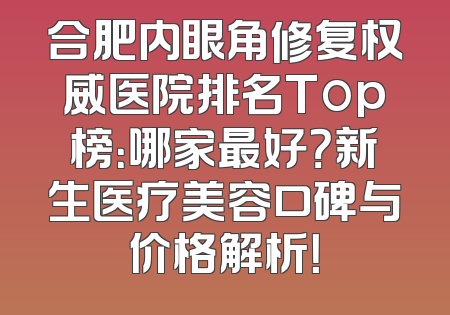 合肥内眼角修复权威医院排名Top榜：哪家最好？新生医疗美容口碑与价格解析！