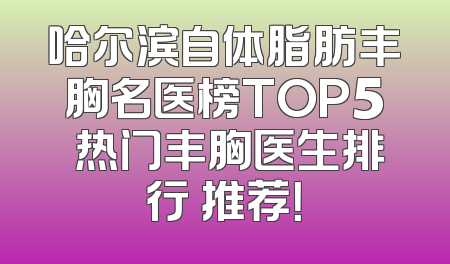 哈尔滨自体脂肪丰胸名医榜TOP5 热门丰胸医生排行 推荐！