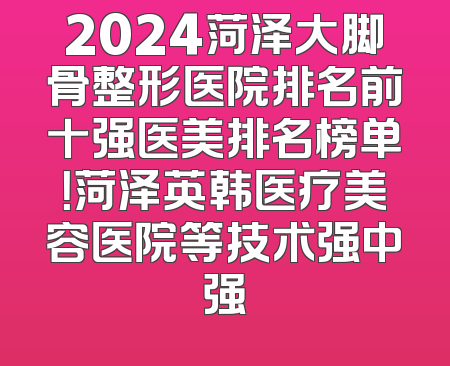2024菏泽大脚骨整形医院排名前十强医美排名榜单！菏泽英韩医疗美容医院等技术强中强