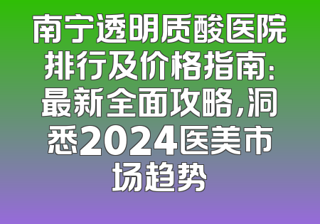 南宁透明质酸医院排行及价格指南：最新全面攻略，洞悉2024医美市场趋势