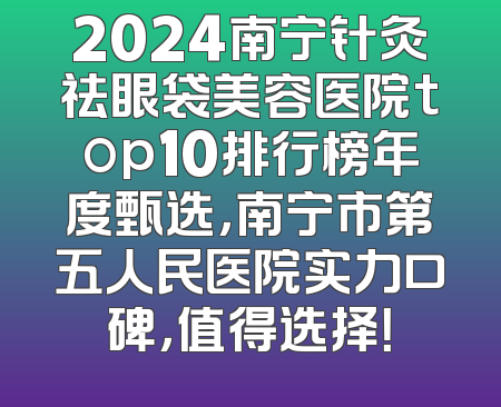 2024南宁针灸祛眼袋美容医院top10排行榜年度甄选，南宁市第五人民医院实力口碑，值得选择！