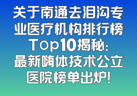 关于南通去泪沟专业医疗机构排行榜Top10揭秘：最新嗨体技术公立医院榜单出炉！