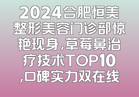2024合肥恒美整形美容门诊部惊艳现身，草莓鼻治疗技术TOP10，口碑实力双在线