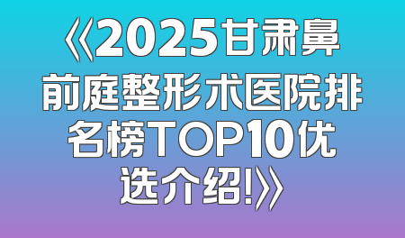 《2025甘肃鼻前庭整形术医院排名榜TOP10优选介绍！》