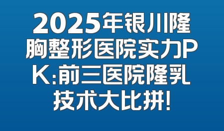 2025年银川隆胸整形医院实力PK：前三医院隆乳技术大比拼！