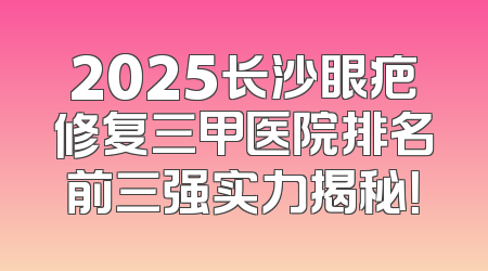 2025长沙眼疤修复三甲医院排名前三强实力揭秘！