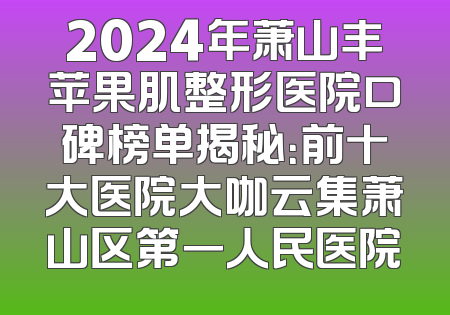 2024年萧山丰苹果肌整形医院口碑榜单揭秘：前十大医院大咖云集萧山区第一人民医院