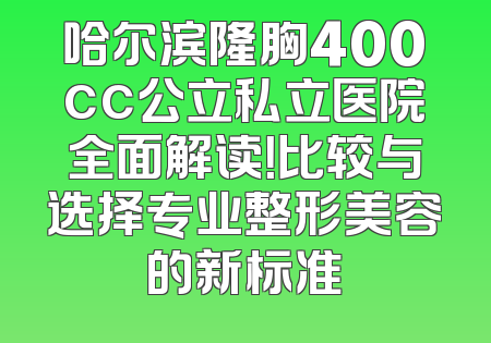 哈尔滨隆胸400cc公立私立医院全面解读！比较与选择专业整形美容的新标准