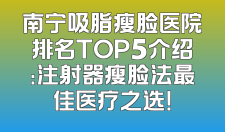 南宁吸脂瘦脸医院排名TOP5介绍：注射器瘦脸法最佳医疗之选！