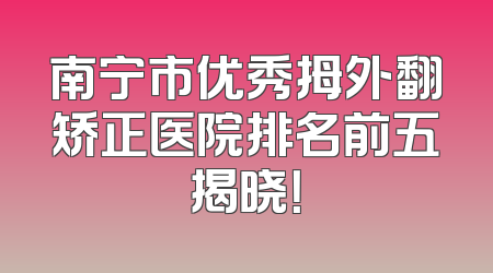 南宁市优秀拇外翻矫正医院排名前五揭晓！