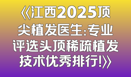 《江西2025顶尖植发医生：专业评选头顶稀疏植发技术优秀排行！》