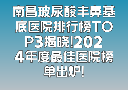 南昌玻尿酸丰鼻基底医院排行榜TOP3揭晓！2024年度最佳医院榜单出炉！