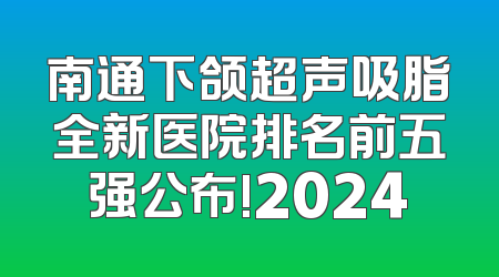 南通下颌超声吸脂全新医院排名前五强公布!2024