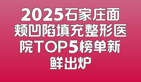 2025石家庄面颊凹陷填充整形医院TOP5榜单新鲜出炉