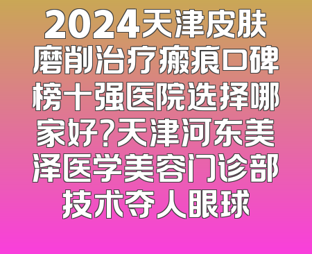 2024天津皮肤磨削治疗瘢痕口碑榜十强医院选择哪家好？天津河东美泽医学美容门诊部技术夺人眼球