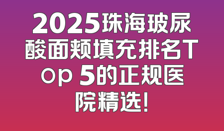 2025珠海玻尿酸面颊填充排名Top 5的正规医院精选！
