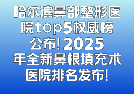 哈尔滨鼻部整形医院top5权威榜公布！ 2025年全新鼻根填充术医院排名发布！