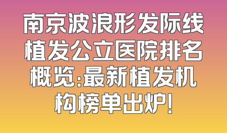 南京波浪形发际线植发公立医院排名概览：最新植发机构榜单出炉！