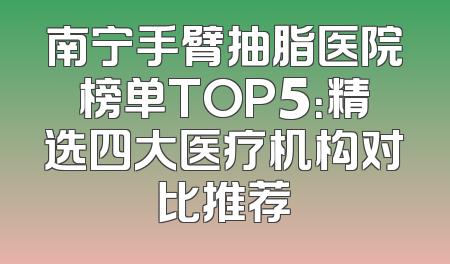 南宁手臂抽脂医院榜单TOP5：精选四大医疗机构对比推荐
