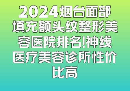 2024烟台面部填充额头纹整形美容医院排名！神线医疗美容诊所性价比高
