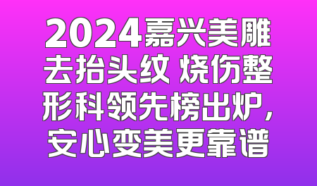 2024嘉兴美雕去抬头纹 烧伤整形科领先榜出炉，安心变美更靠谱