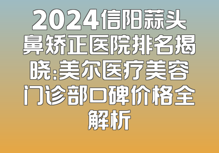 2024信阳蒜头鼻矫正医院排名揭晓：美尔医疗美容门诊部口碑价格全解析