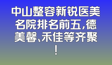 中山整容新锐医美名院排名前五，德美馨、禾佳等齐聚！
