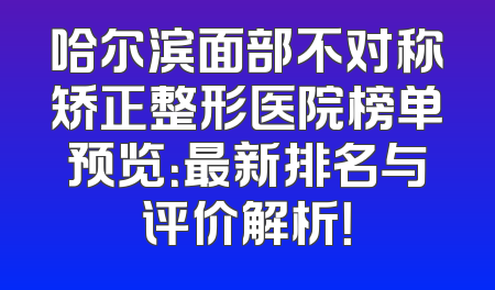 哈尔滨面部不对称矫正整形医院榜单预览：最新排名与评价解析！