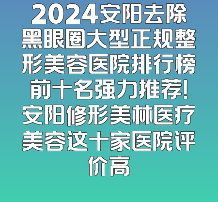 2024安阳去除黑眼圈大型正规整形美容医院排行榜前十名强力推荐！安阳修形美林医疗美容这十家医院评价高