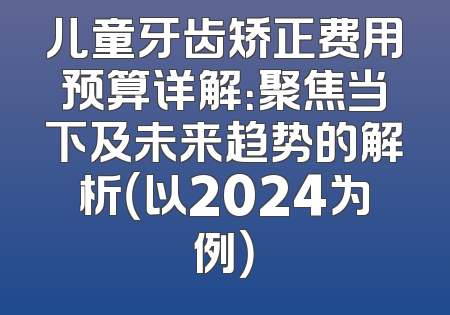 儿童牙齿矫正费用预算详解：聚焦当下及未来趋势的解析（以2024为例）