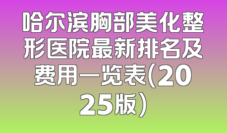 哈尔滨胸部美化整形医院最新排名及费用一览表（2025版）
