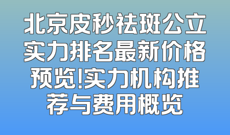北京皮秒祛斑公立实力排名最新价格预览！实力机构推荐与费用概览