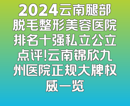 2024云南腿部脱毛整形美容医院排名十强私立公立点评！云南锦欣九州医院正规大牌权威一览