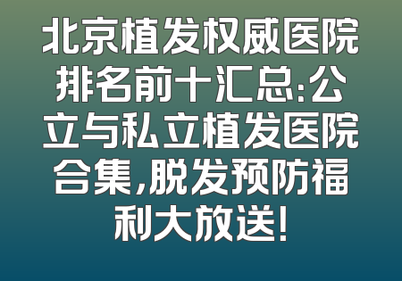 北京植发权威医院排名前十汇总：公立与私立植发医院合集，脱发预防福利大放送！