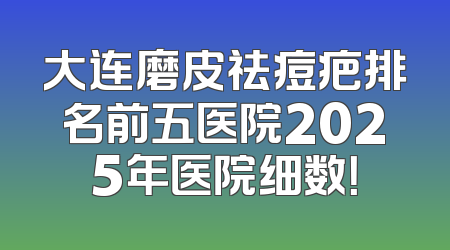 大连磨皮祛痘疤排名前五医院2025年医院细数！