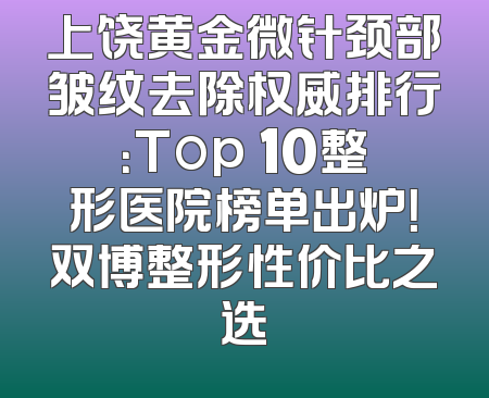 上饶黄金微针颈部皱纹去除权威排行：Top 10整形医院榜单出炉！双博整形性价比之选