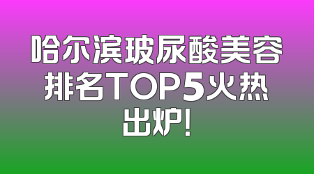 哈尔滨玻尿酸美容排名TOP5火热出炉！