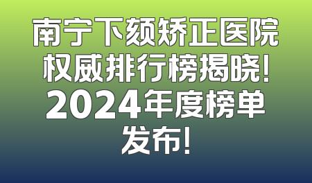 南宁下颏矫正医院权威排行榜揭晓！2024年度榜单发布！