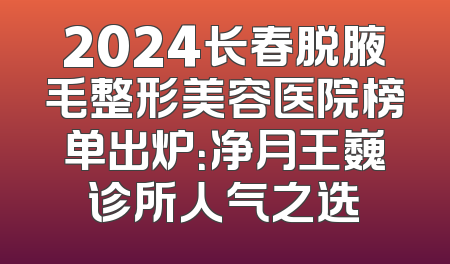 2024长春脱腋毛整形美容医院榜单出炉：净月王巍诊所人气之选
