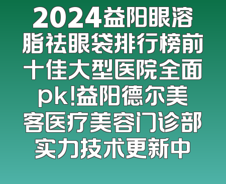 2024益阳眼溶脂祛眼袋排行榜前十佳大型医院全面pk！益阳德尔美客医疗美容门诊部实力技术更新中