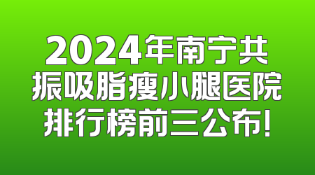 2024年南宁共振吸脂瘦小腿医院排行榜前三公布!
