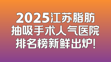 2025江苏脂肪抽吸手术人气医院排名榜新鲜出炉！