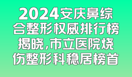 2024安庆鼻综合整形权威排行榜揭晓，市立医院烧伤整形科稳居榜首