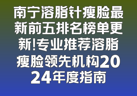 南宁溶脂针瘦脸最新前五排名榜单更新！专业推荐溶脂瘦脸领先机构2024年度指南