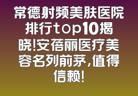 常德射频美肤医院排行top10揭晓！安蓓丽医疗美容名列前茅，值得信赖！